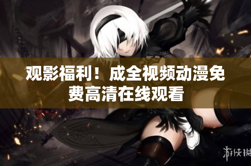 观影福利！成全视频动漫免费高清在线观看