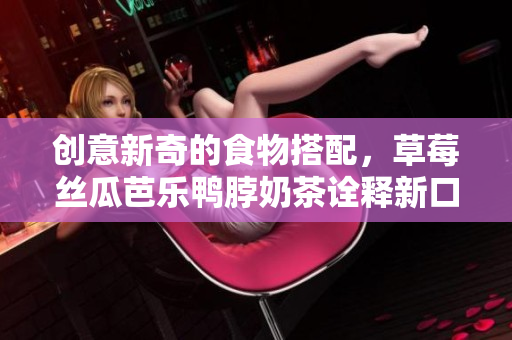 创意新奇的食物搭配，草莓丝瓜芭乐鸭脖奶茶诠释新口味！