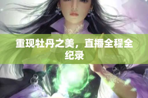 重现牡丹之美，直播全程全纪录