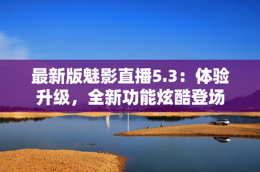 最新版魅影直播5.3：体验升级，全新功能炫酷登场