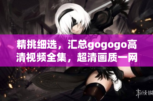 精挑细选，汇总gogogo高清视频全集，超清画质一网打尽
