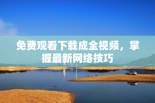 免费观看下载成全视频，掌握最新网络技巧