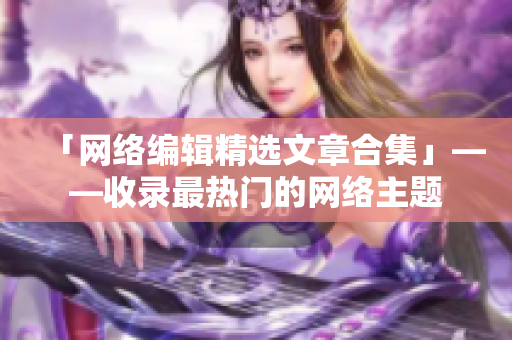 「网络编辑精选文章合集」——收录最热门的网络主题