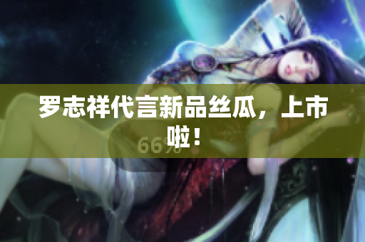 罗志祥代言新品丝瓜，上市啦！