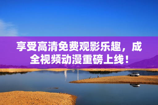 享受高清免费观影乐趣，成全视频动漫重磅上线！