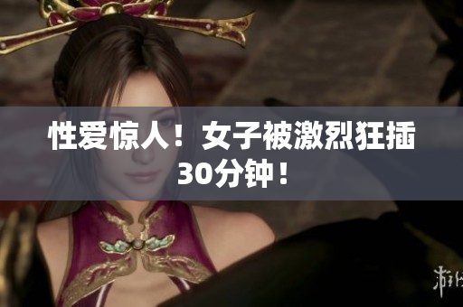 性爱惊人！女子被激烈狂插30分钟！