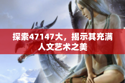 探索47147大，揭示其充满人文艺术之美