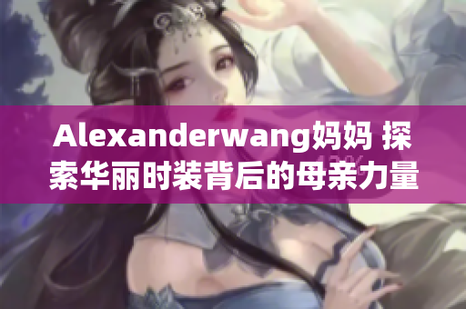 Alexanderwang妈妈 探索华丽时装背后的母亲力量