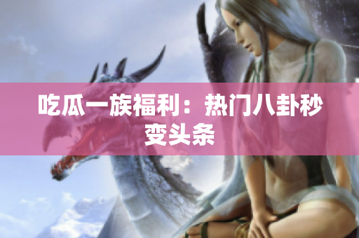 吃瓜一族福利：热门八卦秒变头条