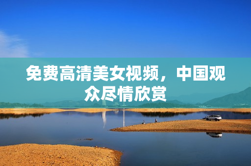 免费高清美女视频，中国观众尽情欣赏