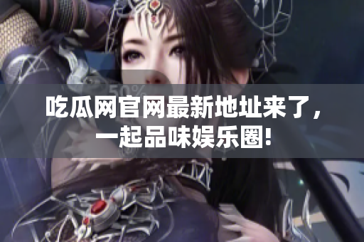 吃瓜网官网最新地址来了，一起品味娱乐圈!