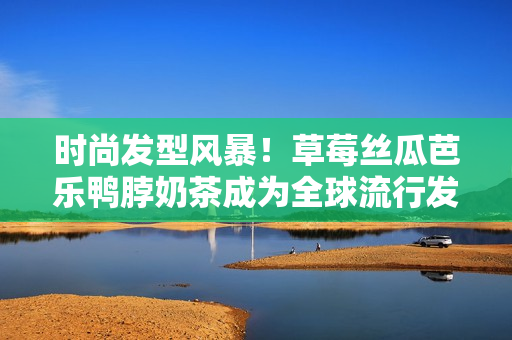时尚发型风暴！草莓丝瓜芭乐鸭脖奶茶成为全球流行发型