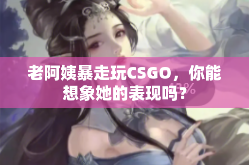 老阿姨暴走玩CSGO，你能想象她的表现吗？