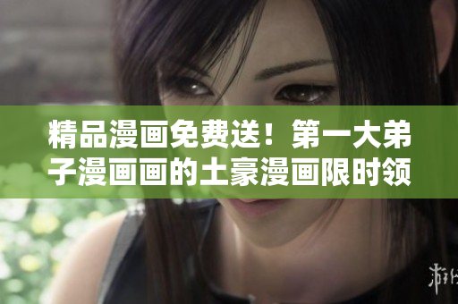精品漫画免费送！第一大弟子漫画画的土豪漫画限时领取