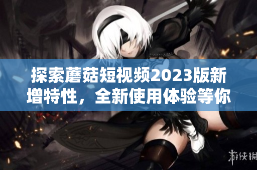 探索蘑菇短视频2023版新增特性，全新使用体验等你来体验！