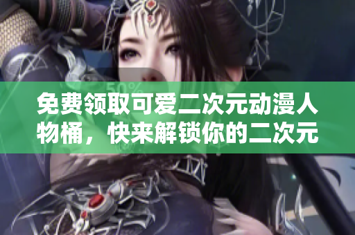免费领取可爱二次元动漫人物桶，快来解锁你的二次元世界！