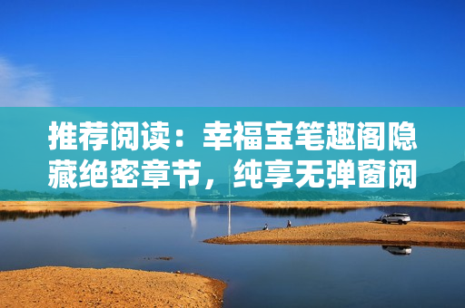 推荐阅读：幸福宝笔趣阁隐藏绝密章节，纯享无弹窗阅读体验