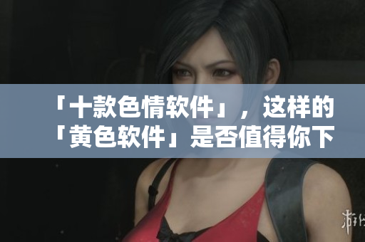 「十款色情软件」，这样的「黄色软件」是否值得你下载？