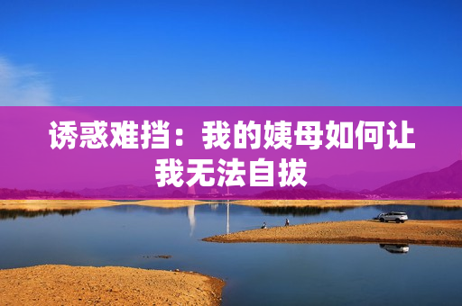 诱惑难挡：我的姨母如何让我无法自拔