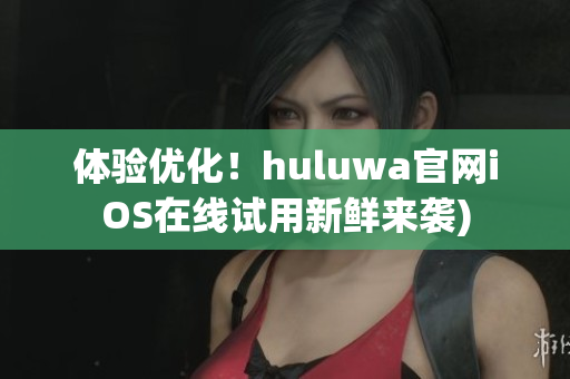 体验优化！huluwa官网iOS在线试用新鲜来袭)