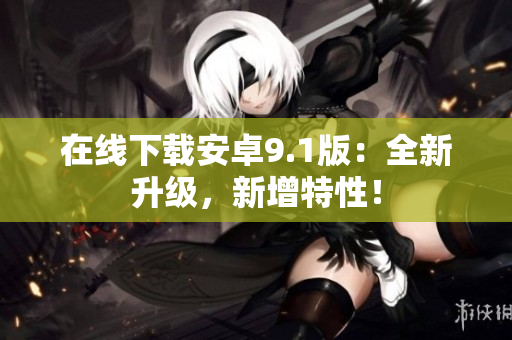在线下载安卓9.1版：全新升级，新增特性！