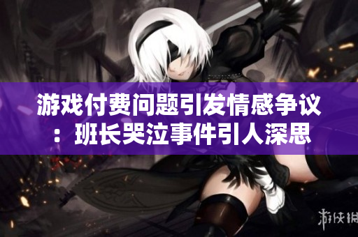游戏付费问题引发情感争议：班长哭泣事件引人深思