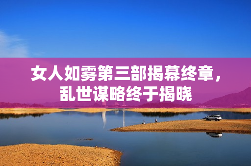 女人如雾第三部揭幕终章，乱世谋略终于揭晓