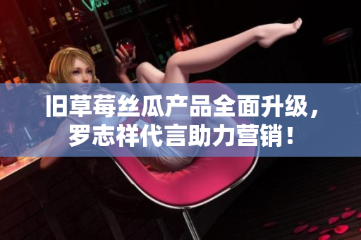 旧草莓丝瓜产品全面升级，罗志祥代言助力营销！
