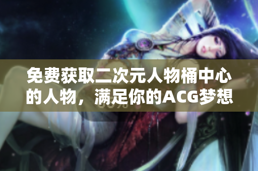 免费获取二次元人物桶中心的人物，满足你的ACG梦想！