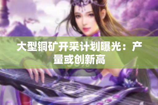 大型铜矿开采计划曝光：产量或创新高