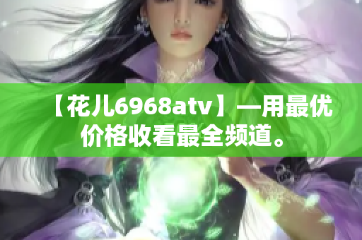 【花儿6968atv】—用最优价格收看最全频道。