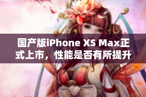 国产版iPhone XS Max正式上市，性能是否有所提升？