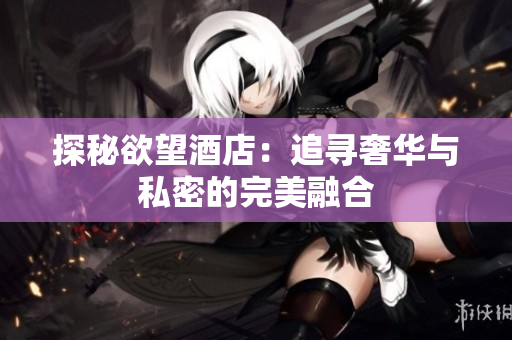 探秘欲望酒店：追寻奢华与私密的完美融合
