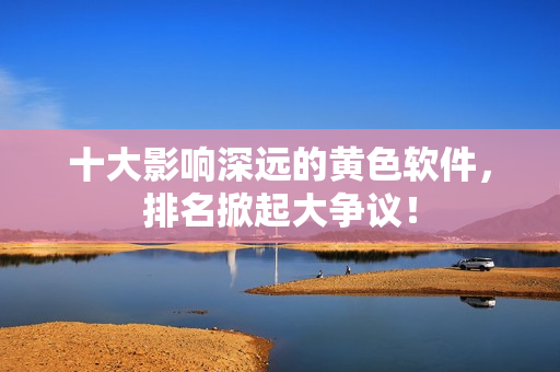 十大影响深远的黄色软件，排名掀起大争议！