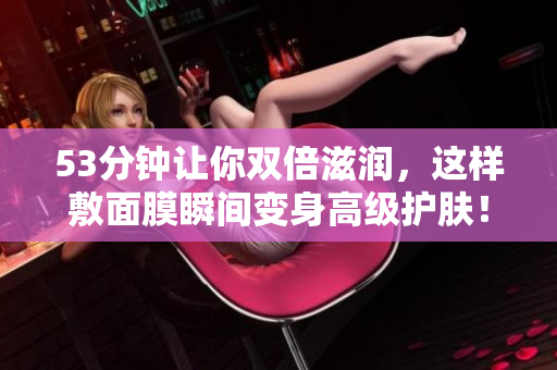 53分钟让你双倍滋润，这样敷面膜瞬间变身高级护肤！
