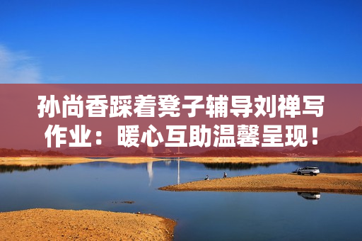 孙尚香踩着凳子辅导刘禅写作业：暖心互助温馨呈现！