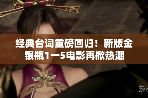 经典台词重磅回归！新版金银瓶1一5电影再掀热潮