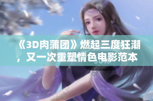 《3D肉蒲团》燃起三度狂潮，又一次重塑情色电影范本！