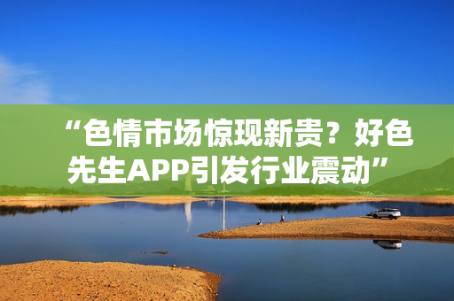 “色情市场惊现新贵？好色先生APP引发行业震动”