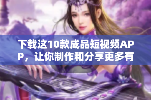 下载这10款成品短视频APP，让你制作和分享更多有趣内容！
