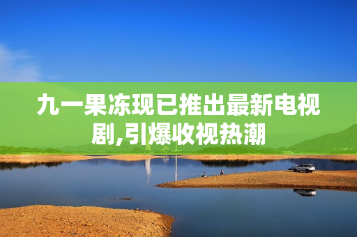 九一果冻现已推出最新电视剧,引爆收视热潮
