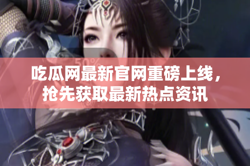 吃瓜网最新官网重磅上线，抢先获取最新热点资讯