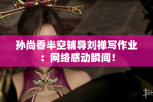 孙尚香半空辅导刘禅写作业：网络感动瞬间！