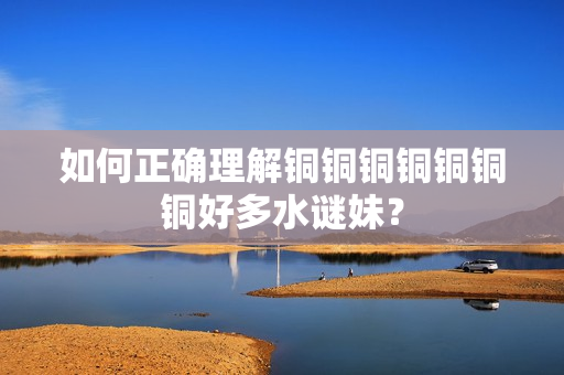 如何正确理解铜铜铜铜铜铜铜好多水谜妹？