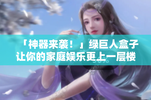 「神器来袭！」绿巨人盒子让你的家庭娱乐更上一层楼！
