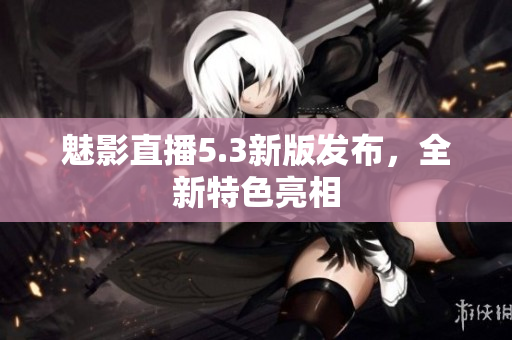 魅影直播5.3新版发布，全新特色亮相