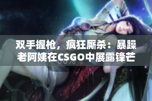 双手握枪，疯狂厮杀：暴躁老阿姨在CSGO中展露锋芒