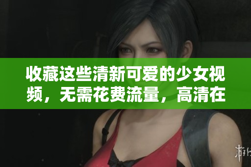 收藏这些清新可爱的少女视频，无需花费流量，高清在线观看！