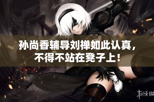 孙尚香辅导刘禅如此认真，不得不站在凳子上！