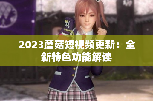 2023蘑菇短视频更新：全新特色功能解读